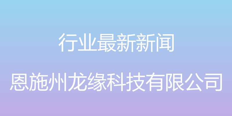 行业最新新闻 - 恩施州龙缘科技有限公司